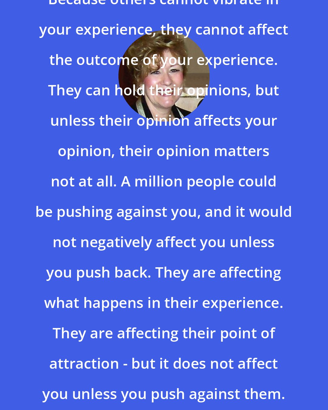 Esther Hicks: Because others cannot vibrate in your experience, they cannot affect the outcome of your experience. They can hold their opinions, but unless their opinion affects your opinion, their opinion matters not at all. A million people could be pushing against you, and it would not negatively affect you unless you push back. They are affecting what happens in their experience. They are affecting their point of attraction - but it does not affect you unless you push against them.