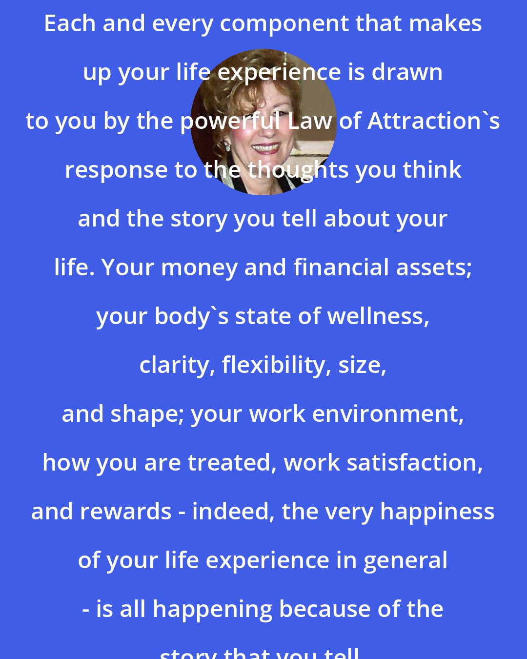Esther Hicks: Each and every component that makes up your life experience is drawn to you by the powerful Law of Attraction's response to the thoughts you think and the story you tell about your life. Your money and financial assets; your body's state of wellness, clarity, flexibility, size, and shape; your work environment, how you are treated, work satisfaction, and rewards - indeed, the very happiness of your life experience in general - is all happening because of the story that you tell.