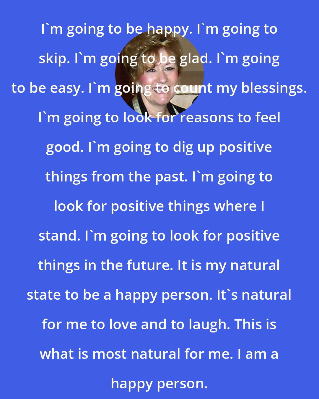 Esther Hicks: I'm going to be happy. I'm going to skip. I'm going to be glad. I'm going to be easy. I'm going to count my blessings. I'm going to look for reasons to feel good. I'm going to dig up positive things from the past. I'm going to look for positive things where I stand. I'm going to look for positive things in the future. It is my natural state to be a happy person. It's natural for me to love and to laugh. This is what is most natural for me. I am a happy person.