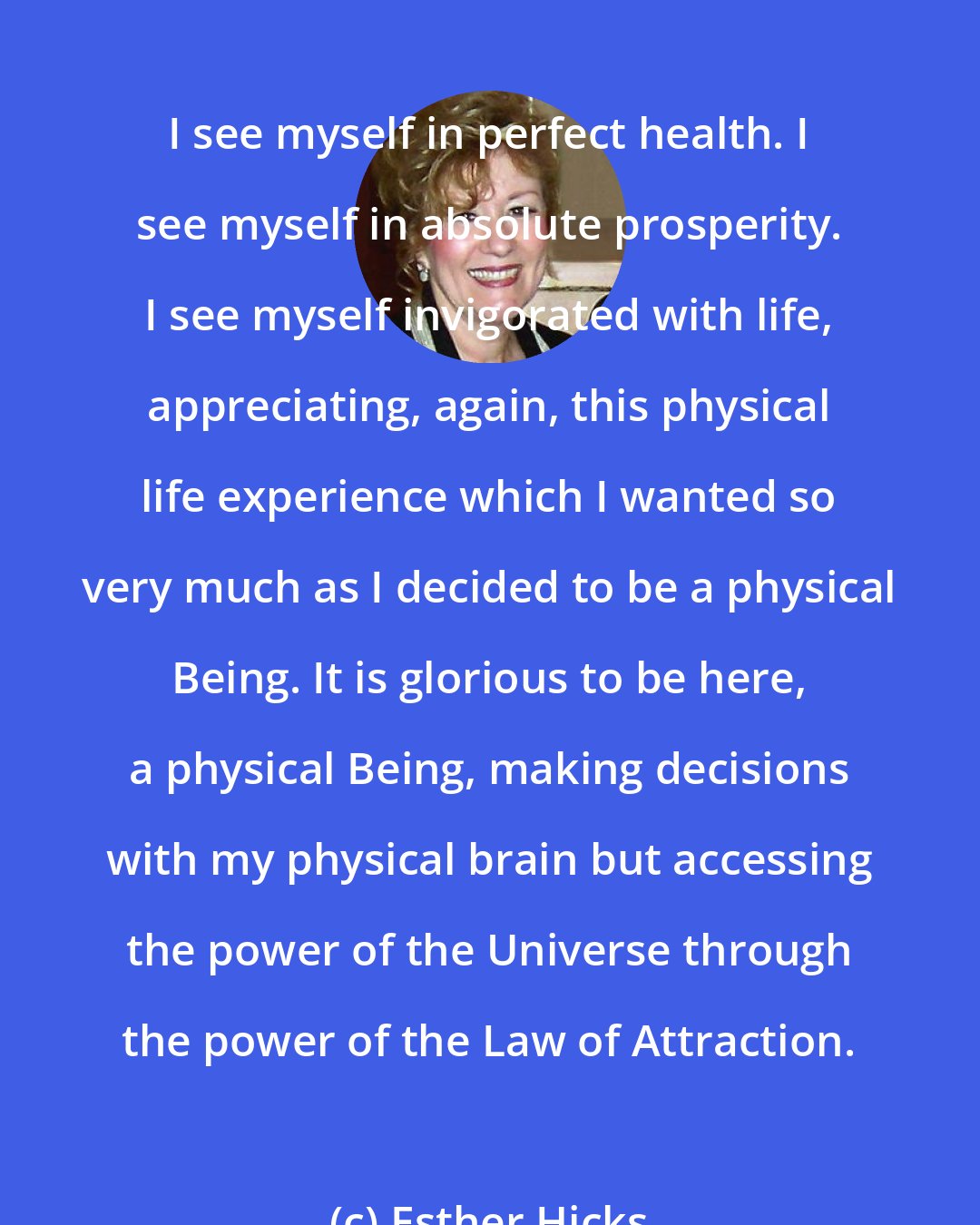 Esther Hicks: I see myself in perfect health. I see myself in absolute prosperity. I see myself invigorated with life, appreciating, again, this physical life experience which I wanted so very much as I decided to be a physical Being. It is glorious to be here, a physical Being, making decisions with my physical brain but accessing the power of the Universe through the power of the Law of Attraction.