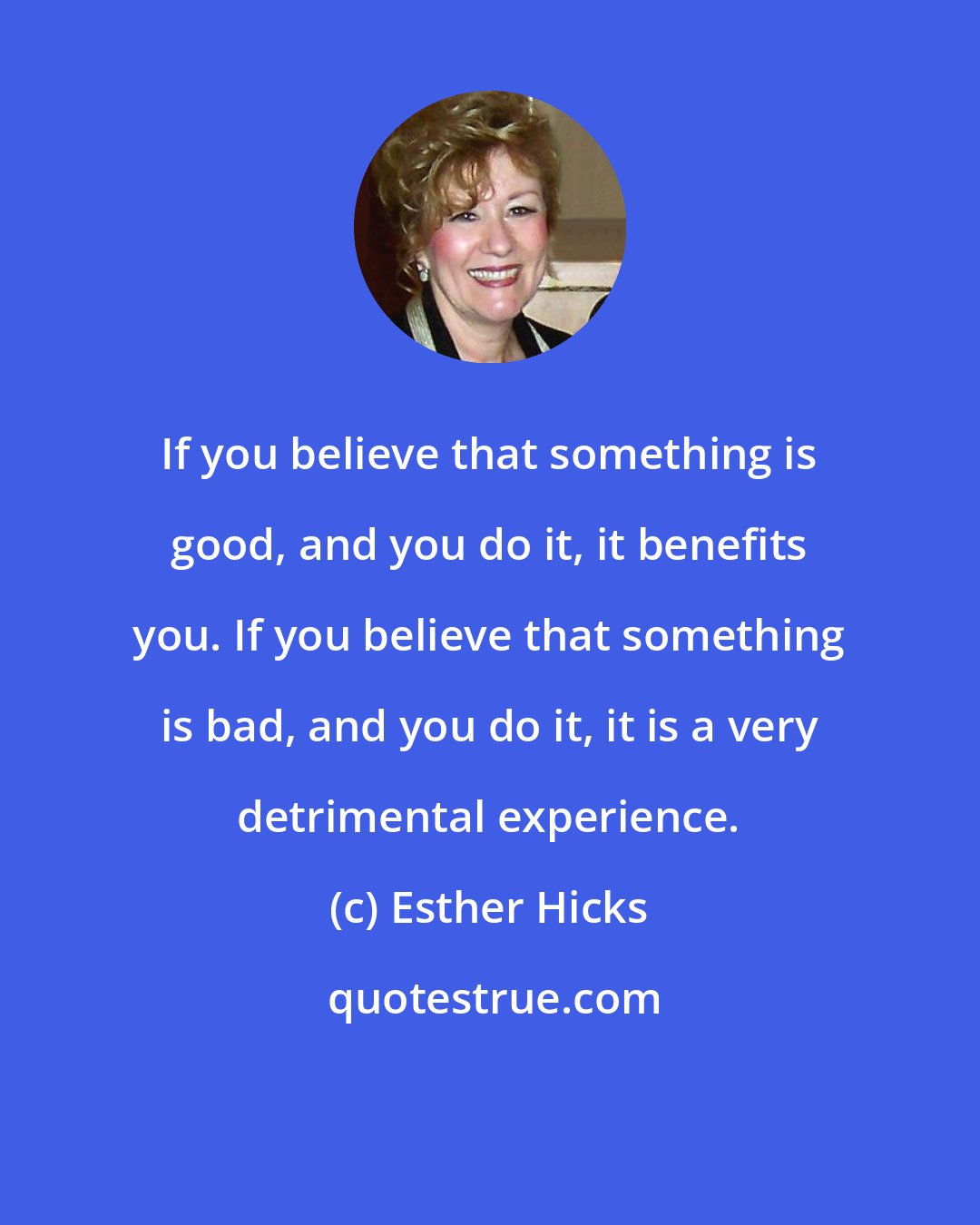 Esther Hicks: If you believe that something is good, and you do it, it benefits you. If you believe that something is bad, and you do it, it is a very detrimental experience.