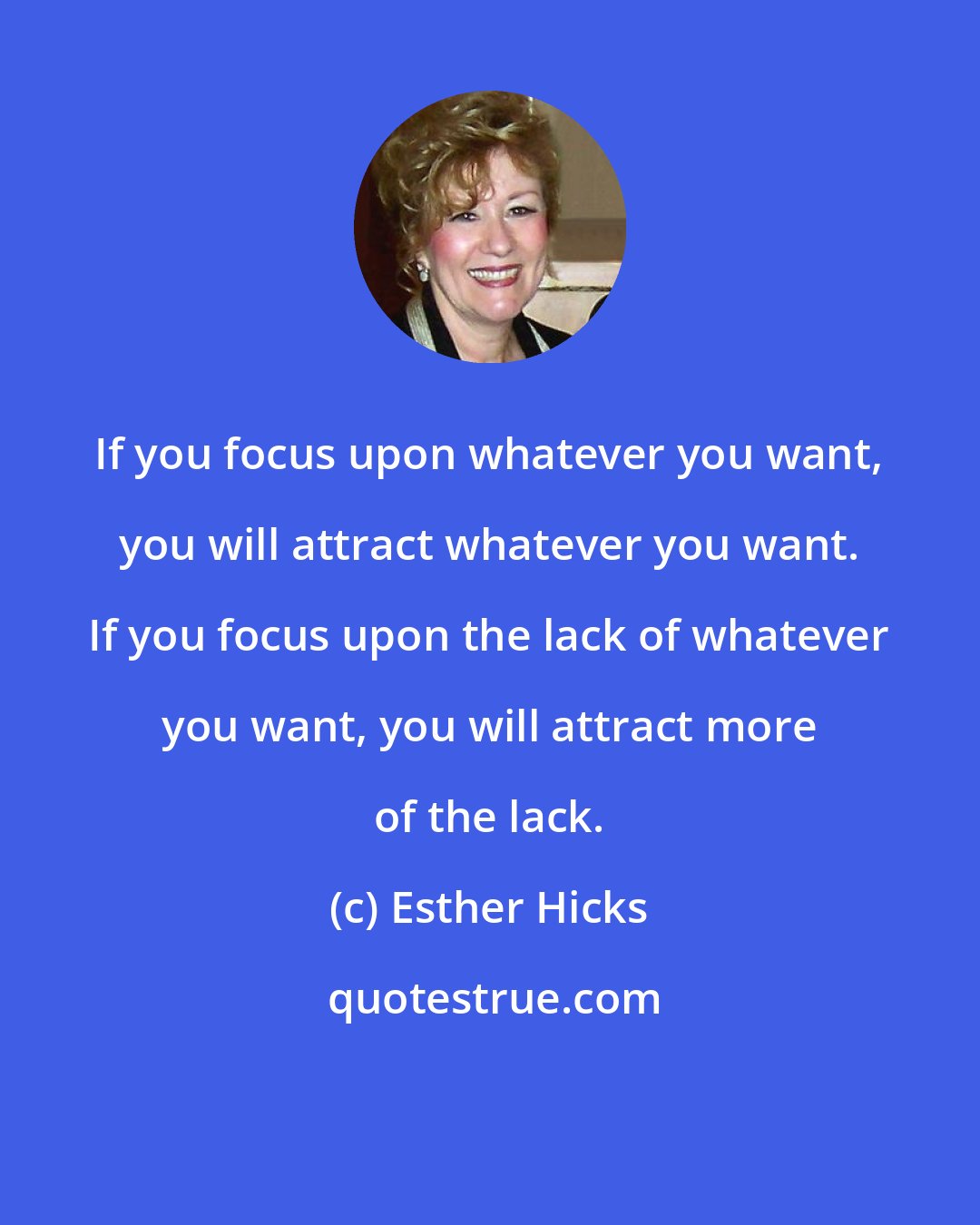 Esther Hicks: If you focus upon whatever you want, you will attract whatever you want. If you focus upon the lack of whatever you want, you will attract more of the lack.