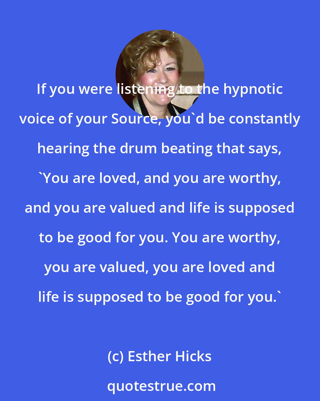 Esther Hicks: If you were listening to the hypnotic voice of your Source, you'd be constantly hearing the drum beating that says, 'You are loved, and you are worthy, and you are valued and life is supposed to be good for you. You are worthy, you are valued, you are loved and life is supposed to be good for you.'