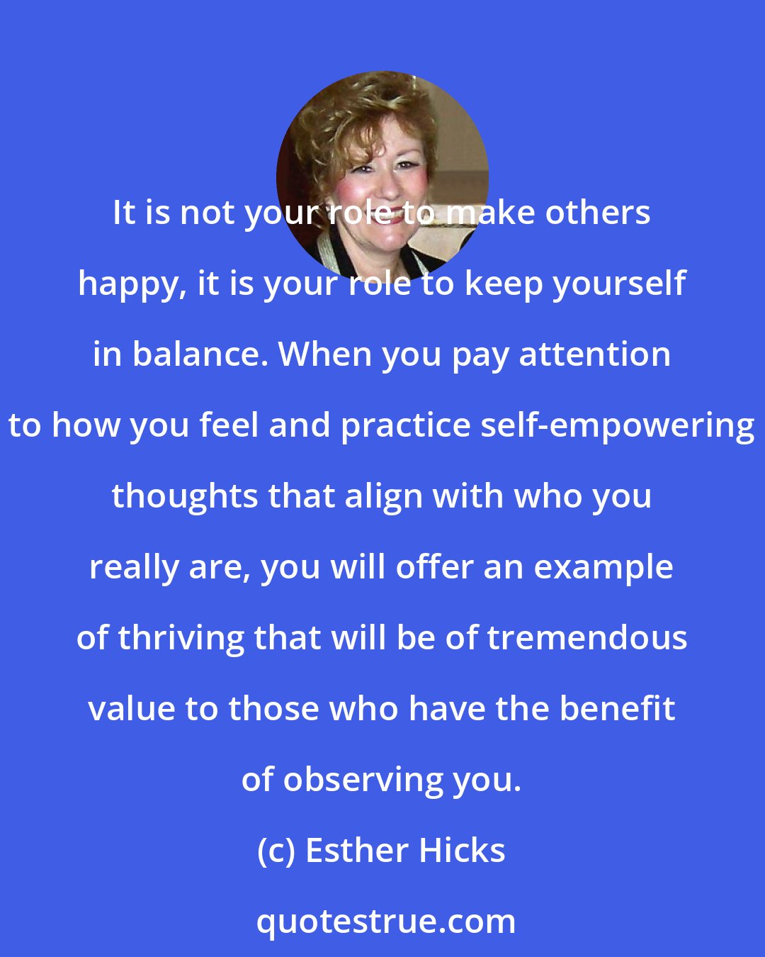 Esther Hicks: It is not your role to make others happy, it is your role to keep yourself in balance. When you pay attention to how you feel and practice self-empowering thoughts that align with who you really are, you will offer an example of thriving that will be of tremendous value to those who have the benefit of observing you.