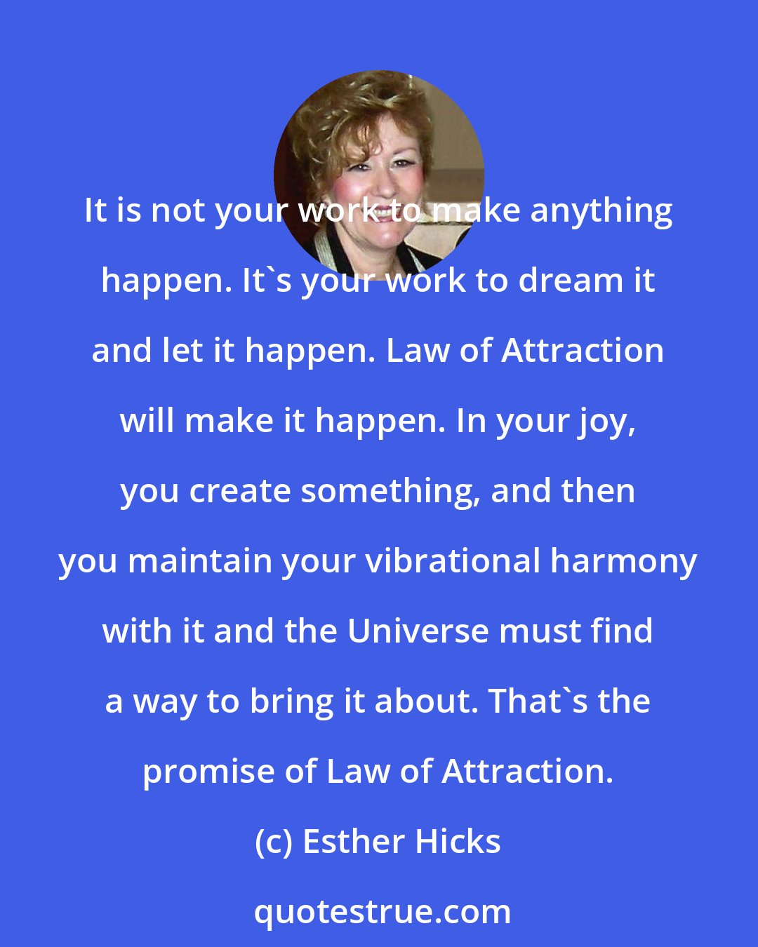 Esther Hicks: It is not your work to make anything happen. It's your work to dream it and let it happen. Law of Attraction will make it happen. In your joy, you create something, and then you maintain your vibrational harmony with it and the Universe must find a way to bring it about. That's the promise of Law of Attraction.