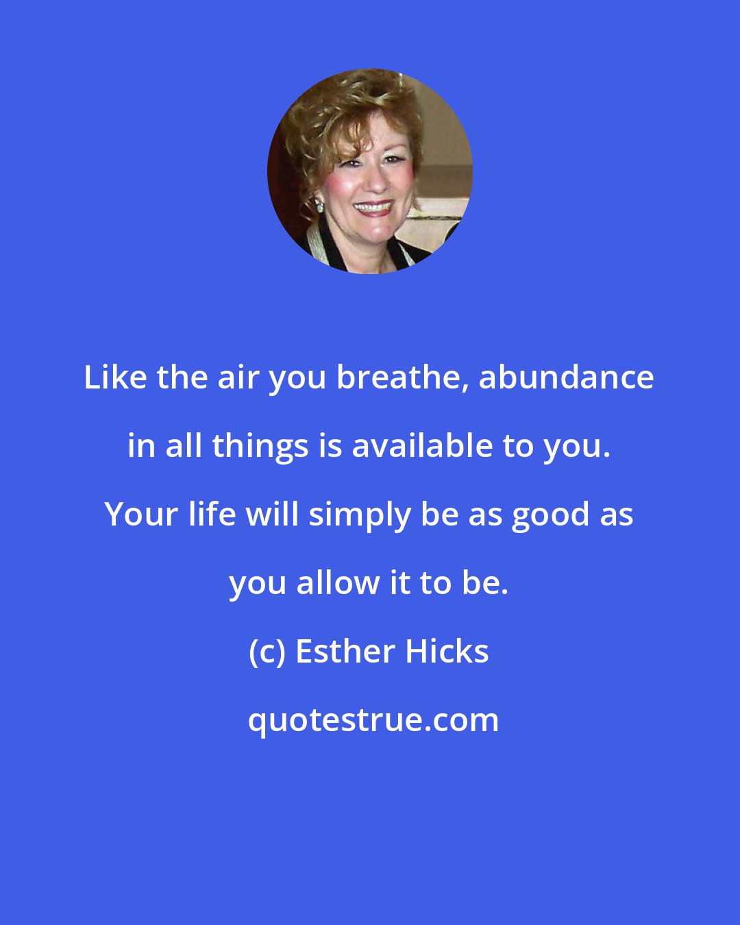 Esther Hicks: Like the air you breathe, abundance in all things is available to you. Your life will simply be as good as you allow it to be.