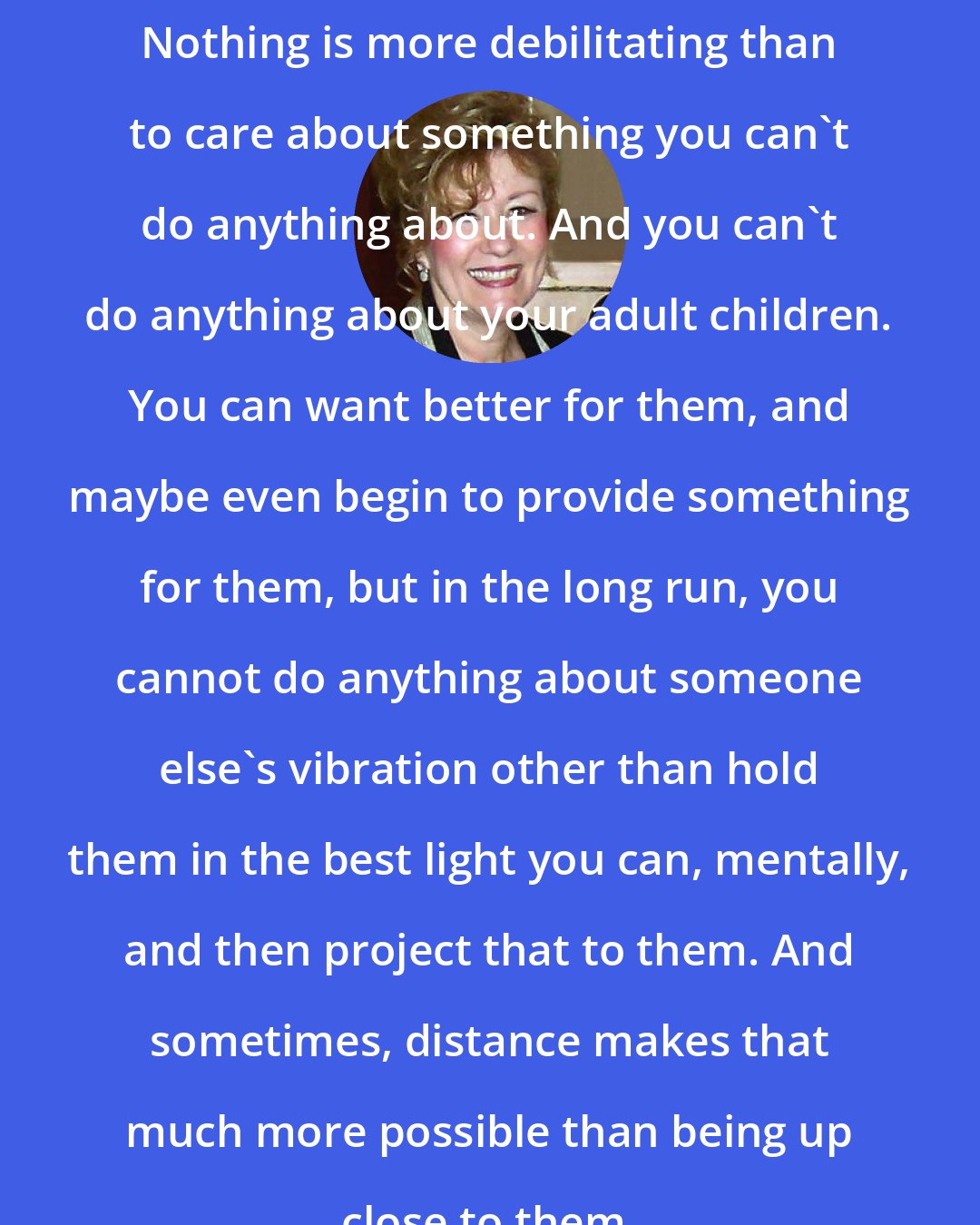 Esther Hicks: Nothing is more debilitating than to care about something you can't do anything about. And you can't do anything about your adult children. You can want better for them, and maybe even begin to provide something for them, but in the long run, you cannot do anything about someone else's vibration other than hold them in the best light you can, mentally, and then project that to them. And sometimes, distance makes that much more possible than being up close to them.