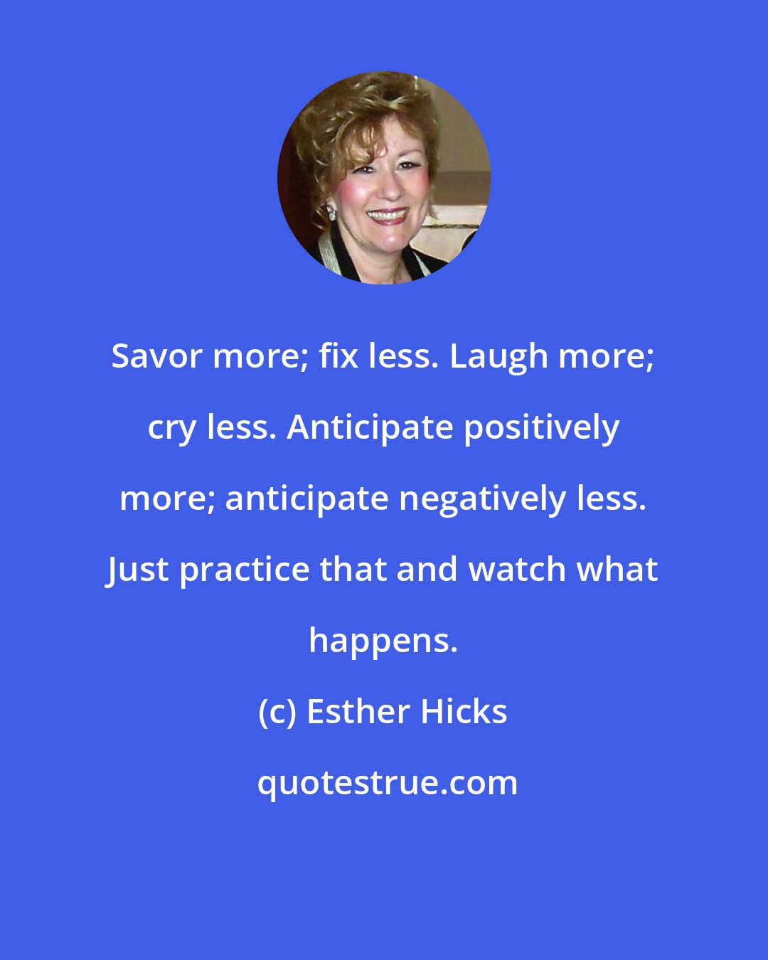 Esther Hicks: Savor more; fix less. Laugh more; cry less. Anticipate positively more; anticipate negatively less. Just practice that and watch what happens.