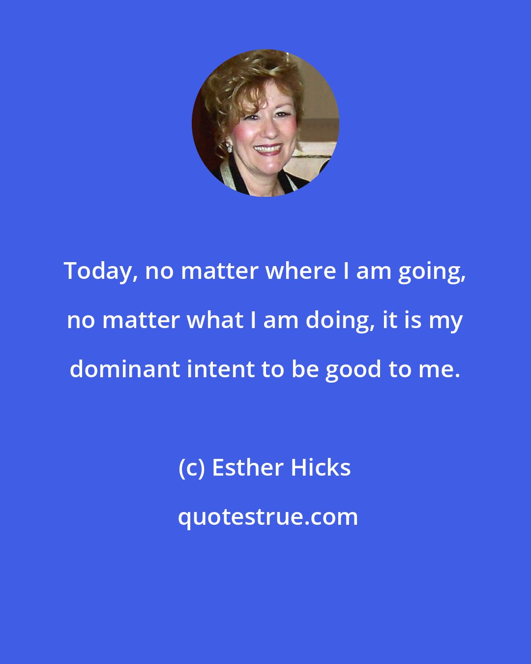 Esther Hicks: Today, no matter where I am going, no matter what I am doing, it is my dominant intent to be good to me.