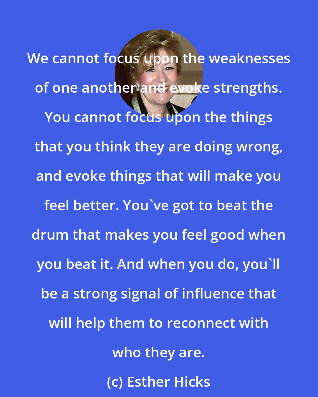 Esther Hicks: We cannot focus upon the weaknesses of one another and evoke strengths. You cannot focus upon the things that you think they are doing wrong, and evoke things that will make you feel better. You've got to beat the drum that makes you feel good when you beat it. And when you do, you'll be a strong signal of influence that will help them to reconnect with who they are.