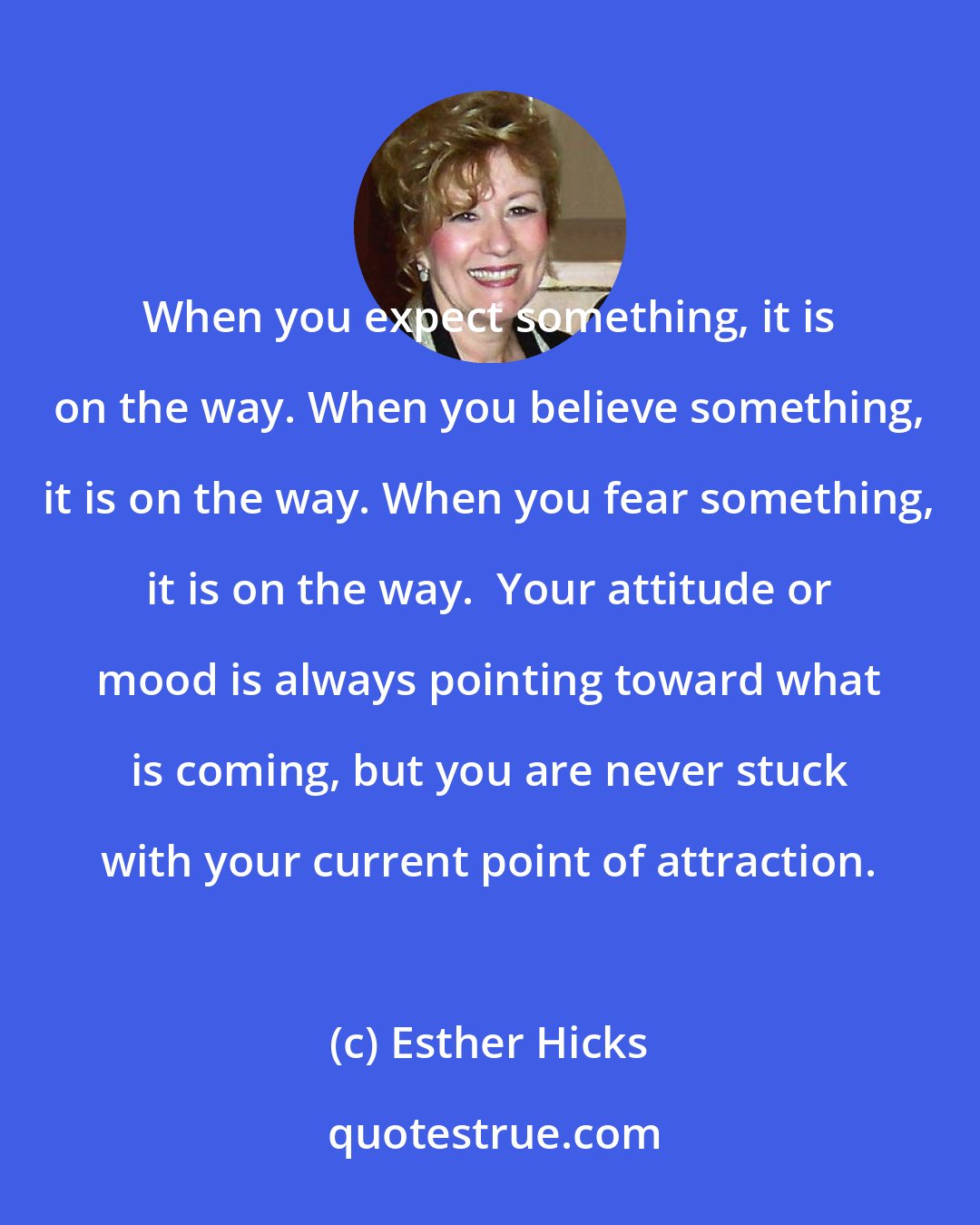 Esther Hicks: When you expect something, it is on the way. When you believe something, it is on the way. When you fear something, it is on the way.  Your attitude or mood is always pointing toward what is coming, but you are never stuck with your current point of attraction.