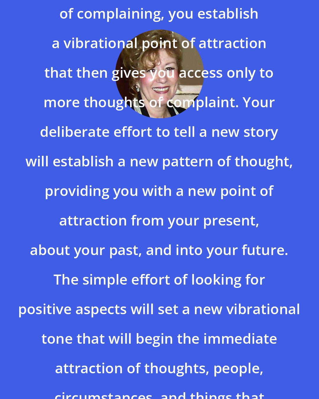 Esther Hicks: When you focus upon lack in an attitude of complaining, you establish a vibrational point of attraction that then gives you access only to more thoughts of complaint. Your deliberate effort to tell a new story will establish a new pattern of thought, providing you with a new point of attraction from your present, about your past, and into your future. The simple effort of looking for positive aspects will set a new vibrational tone that will begin the immediate attraction of thoughts, people, circumstances, and things that are pleasing to you.