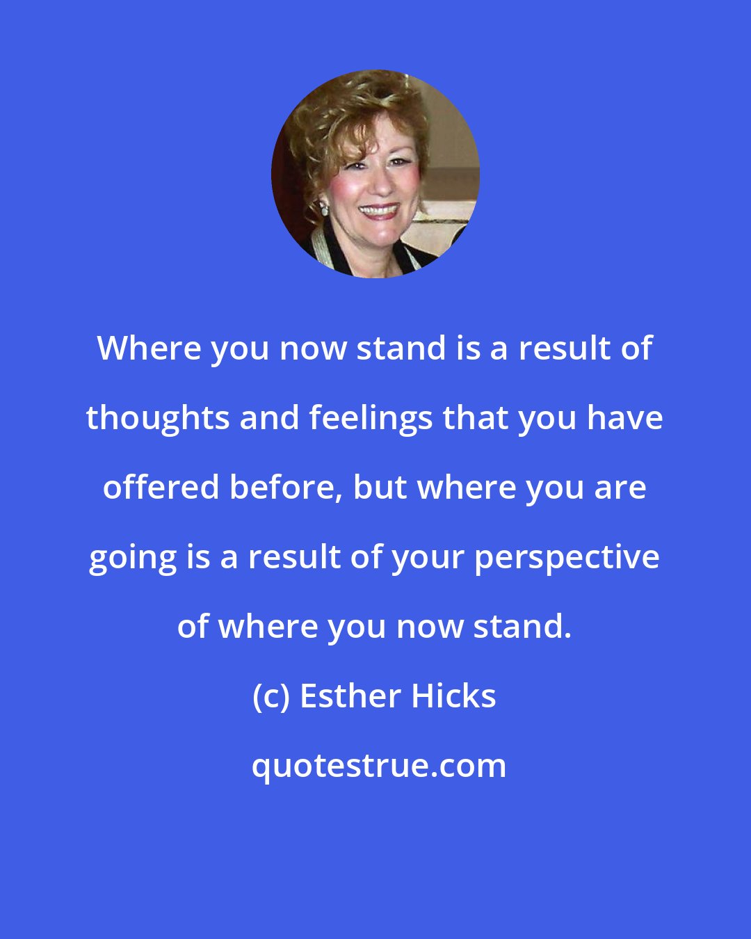 Esther Hicks: Where you now stand is a result of thoughts and feelings that you have offered before, but where you are going is a result of your perspective of where you now stand.