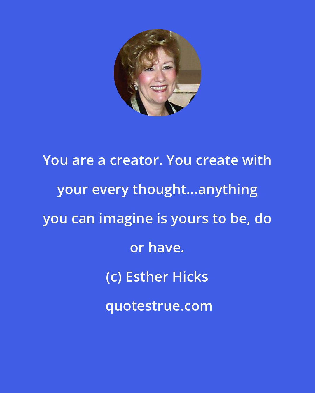 Esther Hicks: You are a creator. You create with your every thought...anything you can imagine is yours to be, do or have.