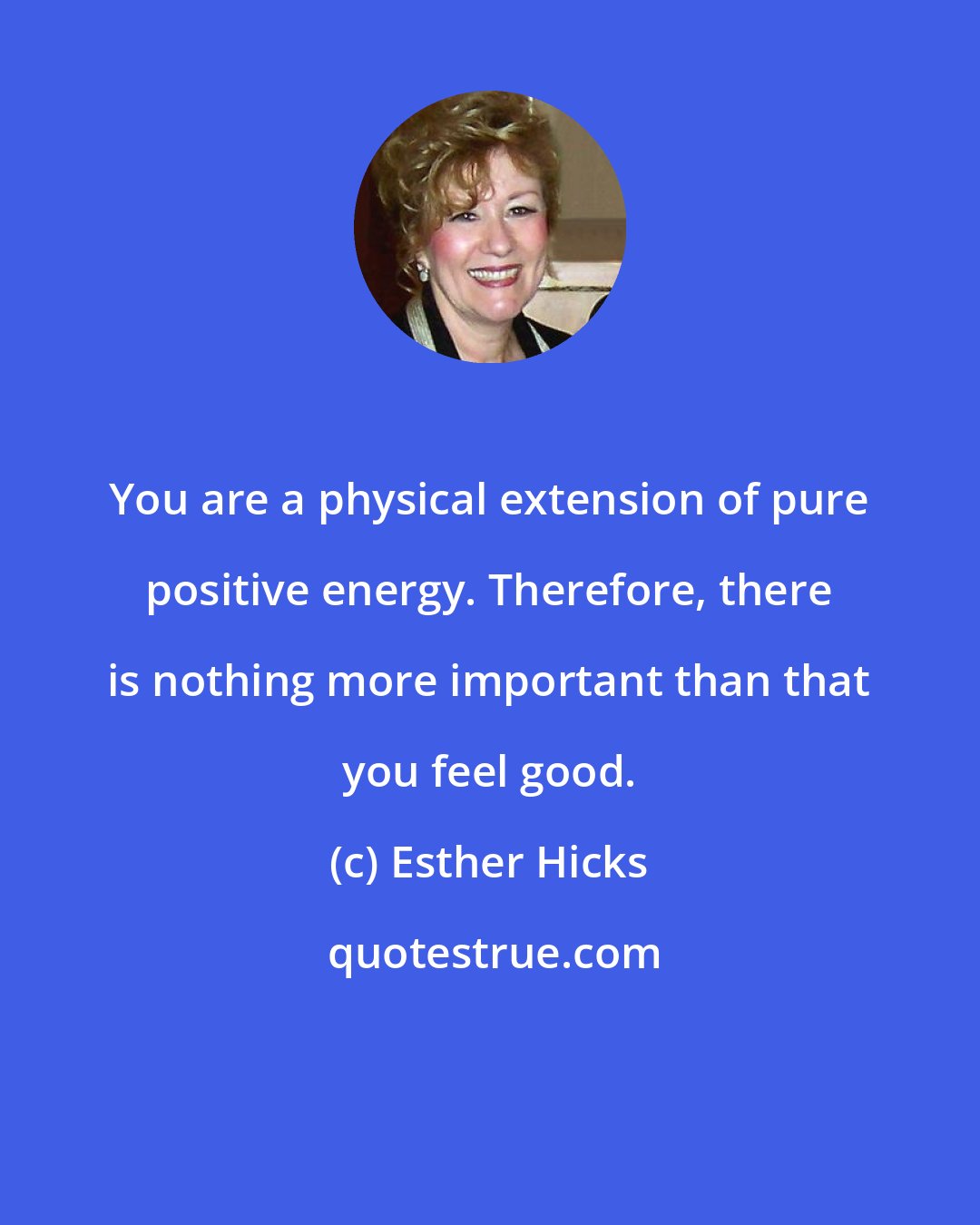 Esther Hicks: You are a physical extension of pure positive energy. Therefore, there is nothing more important than that you feel good.