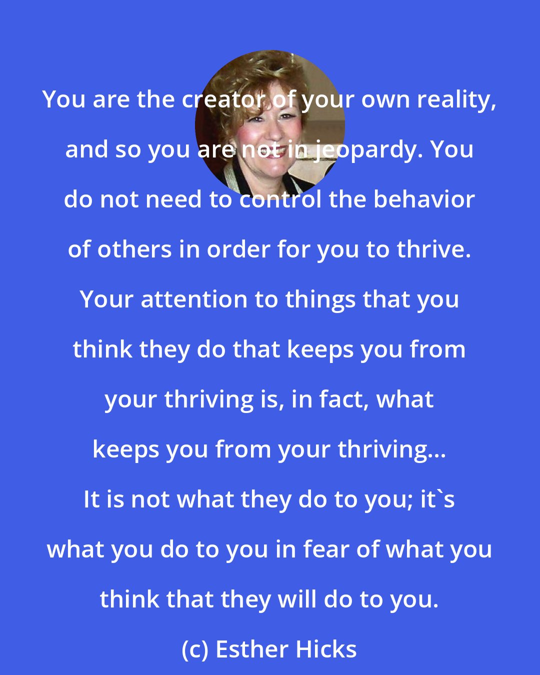 Esther Hicks: You are the creator of your own reality, and so you are not in jeopardy. You do not need to control the behavior of others in order for you to thrive. Your attention to things that you think they do that keeps you from your thriving is, in fact, what keeps you from your thriving... It is not what they do to you; it's what you do to you in fear of what you think that they will do to you.