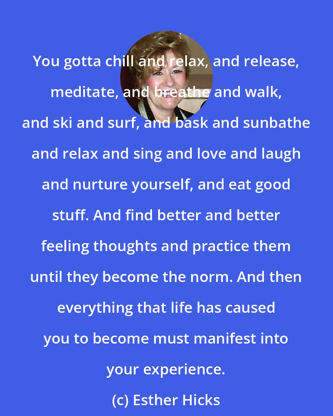 Esther Hicks: You gotta chill and relax, and release, meditate, and breathe and walk, and ski and surf, and bask and sunbathe and relax and sing and love and laugh and nurture yourself, and eat good stuff. And find better and better feeling thoughts and practice them until they become the norm. And then everything that life has caused you to become must manifest into your experience.