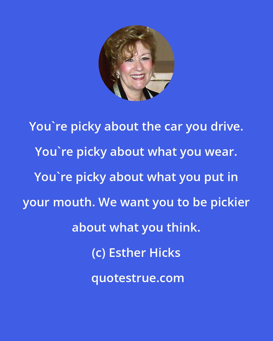 Esther Hicks: You're picky about the car you drive. You're picky about what you wear. You're picky about what you put in your mouth. We want you to be pickier about what you think.