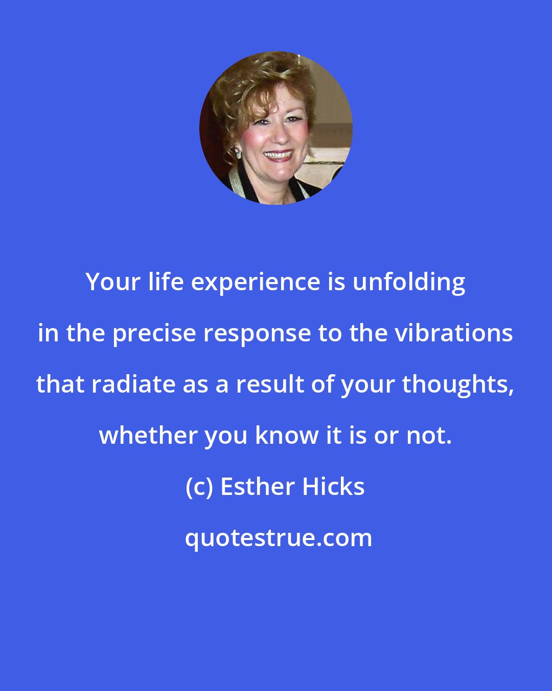 Esther Hicks: Your life experience is unfolding in the precise response to the vibrations that radiate as a result of your thoughts, whether you know it is or not.