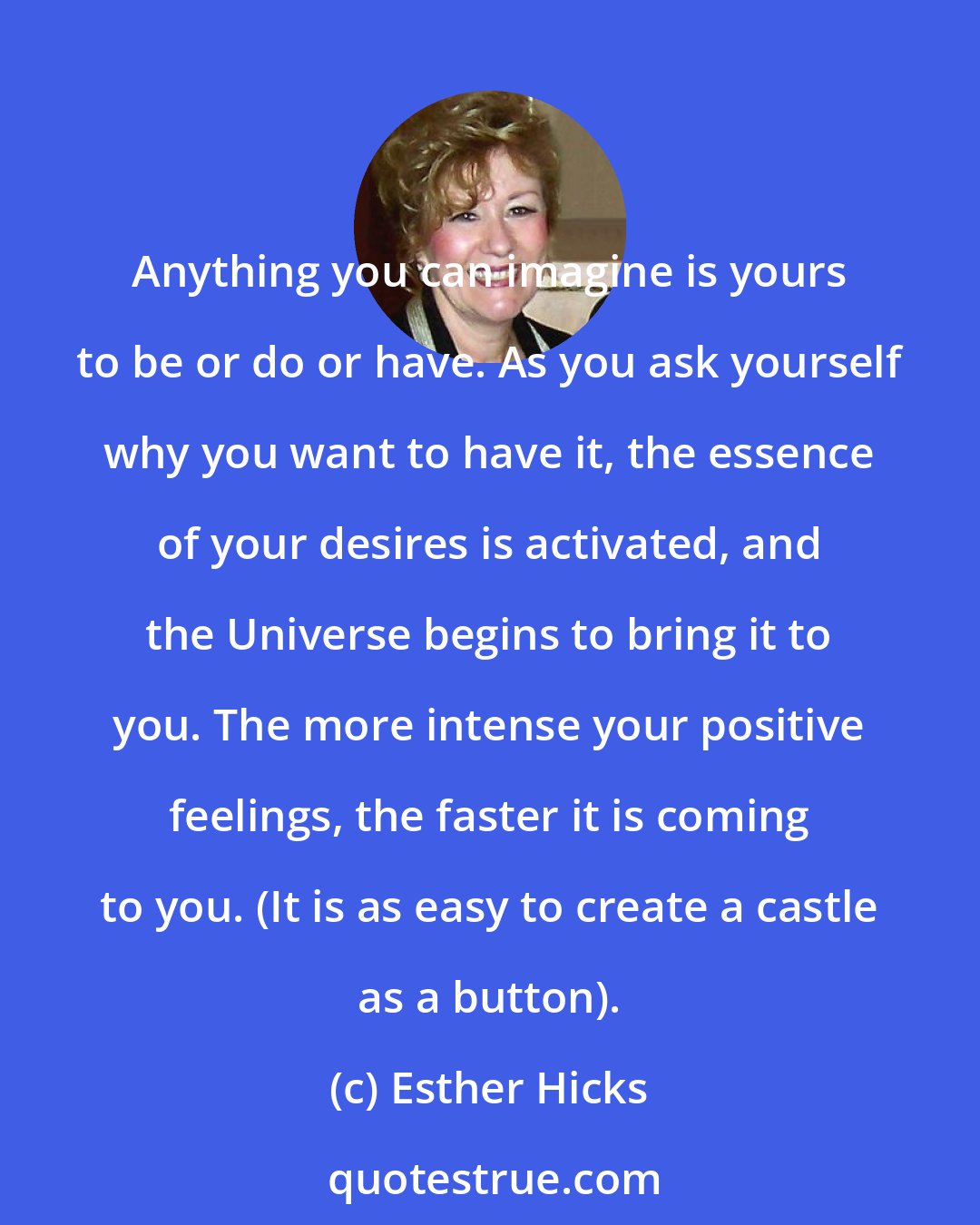 Esther Hicks: Anything you can imagine is yours to be or do or have. As you ask yourself why you want to have it, the essence of your desires is activated, and the Universe begins to bring it to you. The more intense your positive feelings, the faster it is coming to you. (It is as easy to create a castle as a button).