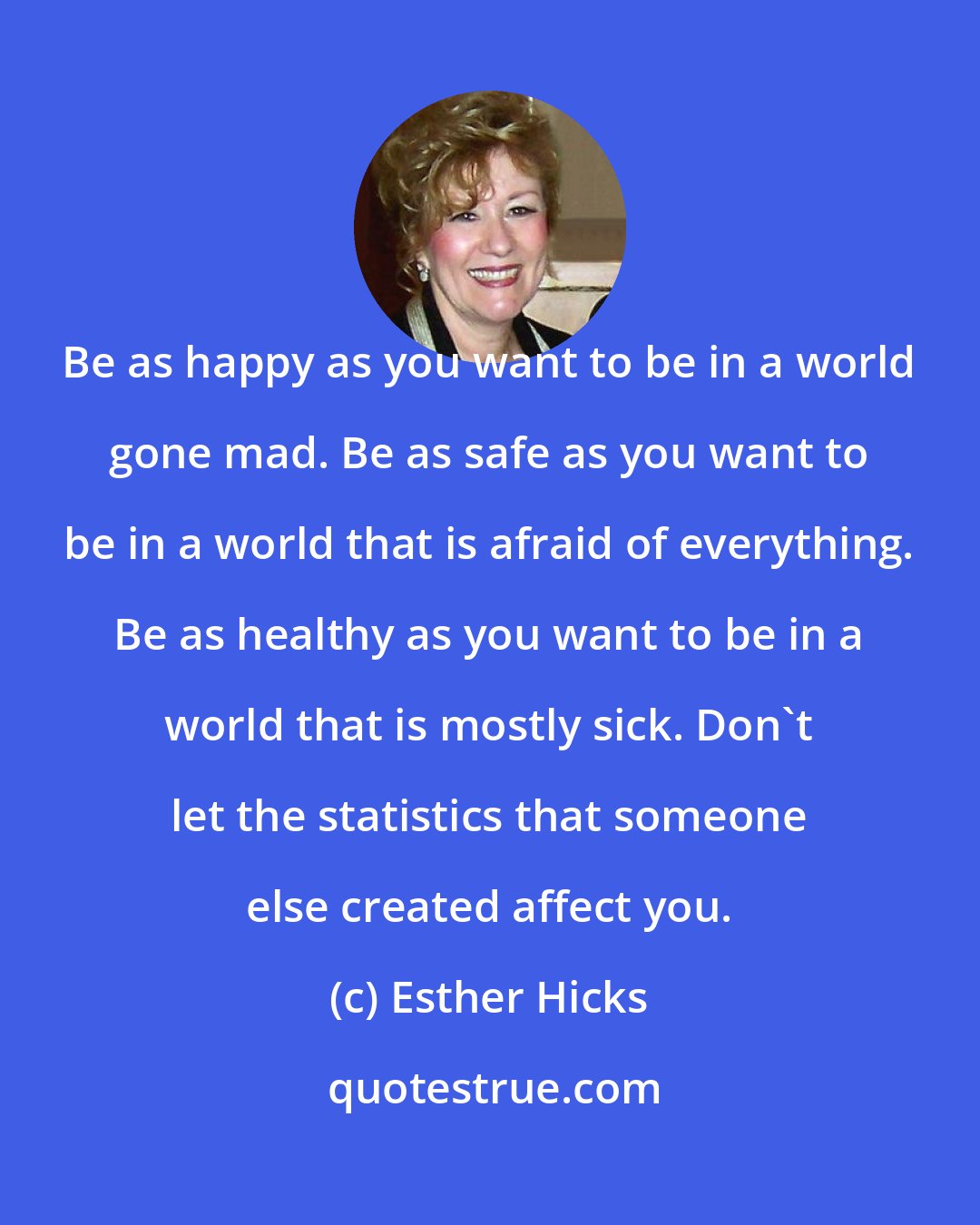 Esther Hicks: Be as happy as you want to be in a world gone mad. Be as safe as you want to be in a world that is afraid of everything. Be as healthy as you want to be in a world that is mostly sick. Don't let the statistics that someone else created affect you.