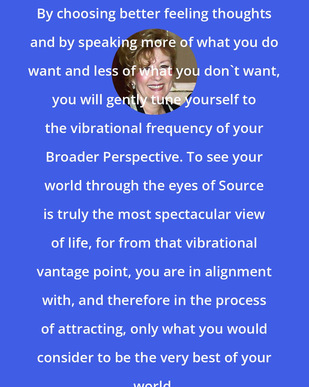 Esther Hicks: By choosing better feeling thoughts and by speaking more of what you do want and less of what you don't want, you will gently tune yourself to the vibrational frequency of your Broader Perspective. To see your world through the eyes of Source is truly the most spectacular view of life, for from that vibrational vantage point, you are in alignment with, and therefore in the process of attracting, only what you would consider to be the very best of your world.