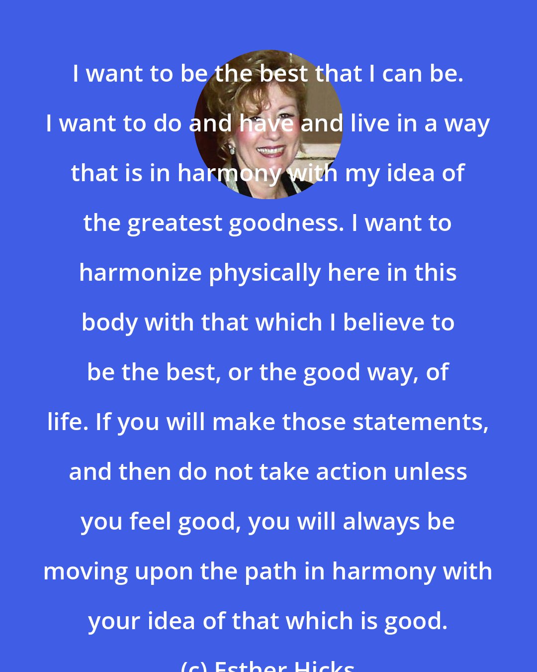 Esther Hicks: I want to be the best that I can be. I want to do and have and live in a way that is in harmony with my idea of the greatest goodness. I want to harmonize physically here in this body with that which I believe to be the best, or the good way, of life. If you will make those statements, and then do not take action unless you feel good, you will always be moving upon the path in harmony with your idea of that which is good.