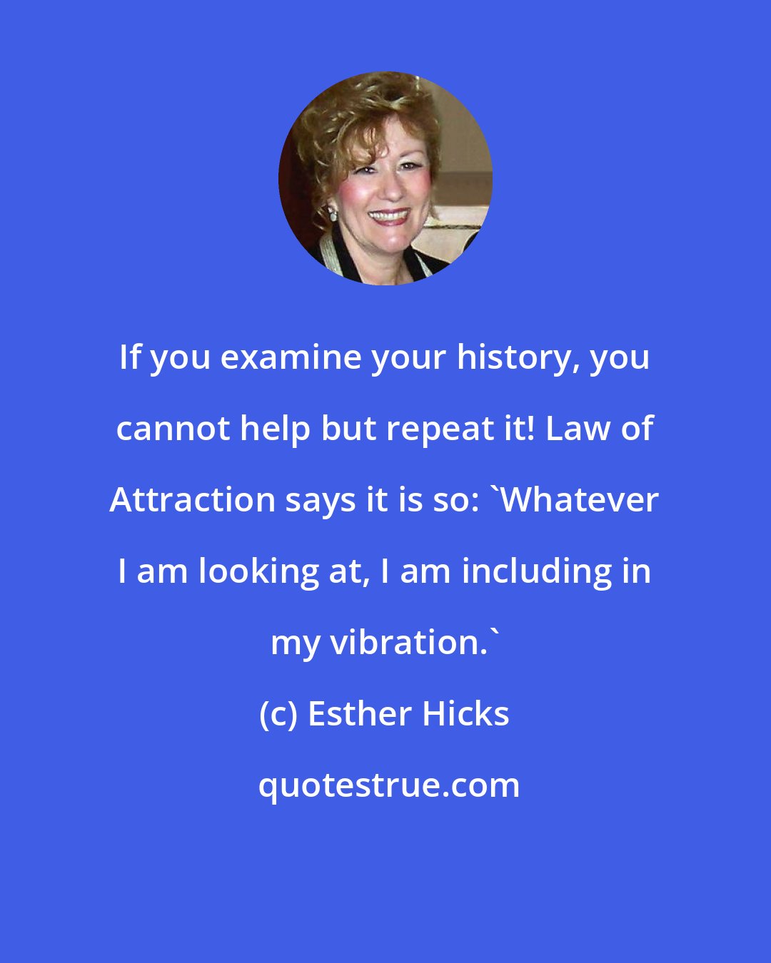 Esther Hicks: If you examine your history, you cannot help but repeat it! Law of Attraction says it is so: 'Whatever I am looking at, I am including in my vibration.'