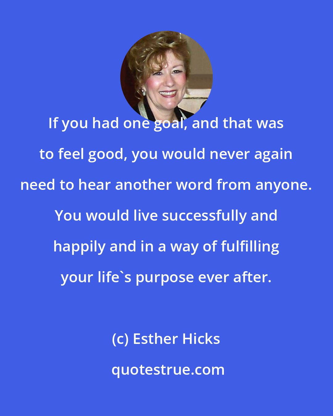 Esther Hicks: If you had one goal, and that was to feel good, you would never again need to hear another word from anyone. You would live successfully and happily and in a way of fulfilling your life's purpose ever after.