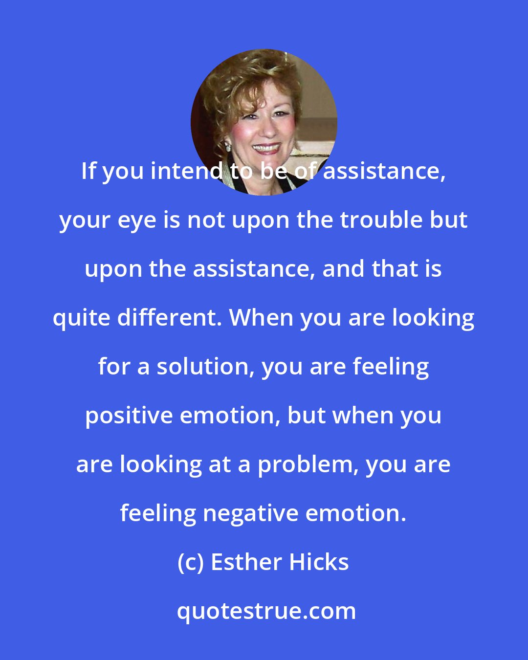 Esther Hicks: If you intend to be of assistance, your eye is not upon the trouble but upon the assistance, and that is quite different. When you are looking for a solution, you are feeling positive emotion, but when you are looking at a problem, you are feeling negative emotion.