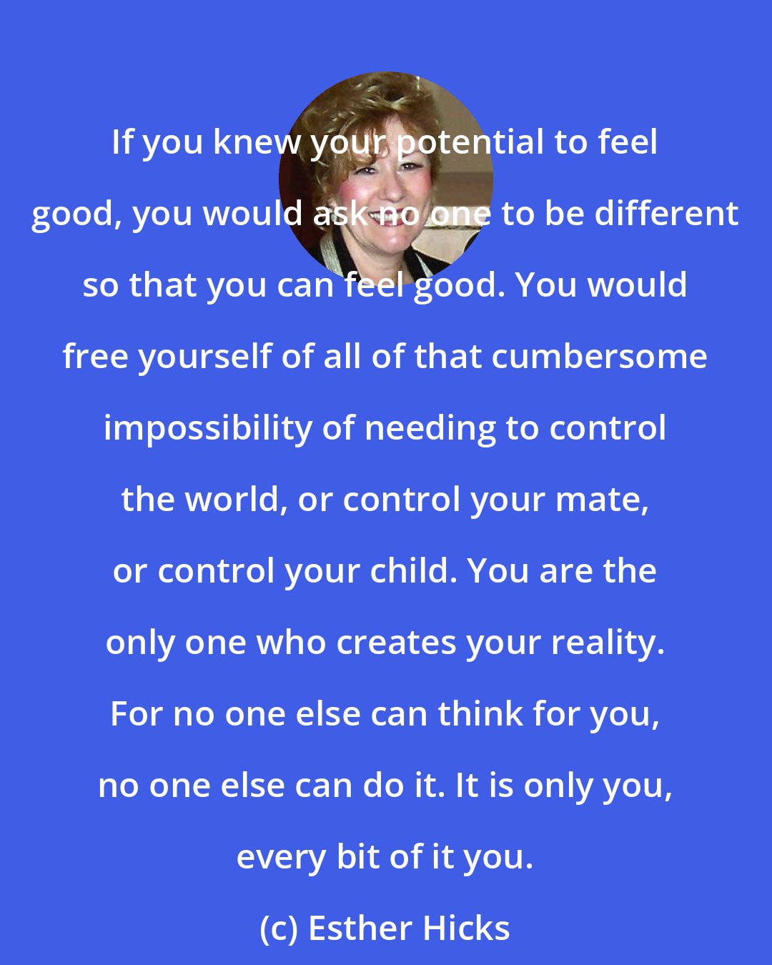 Esther Hicks: If you knew your potential to feel good, you would ask no one to be different so that you can feel good. You would free yourself of all of that cumbersome impossibility of needing to control the world, or control your mate, or control your child. You are the only one who creates your reality. For no one else can think for you, no one else can do it. It is only you, every bit of it you.