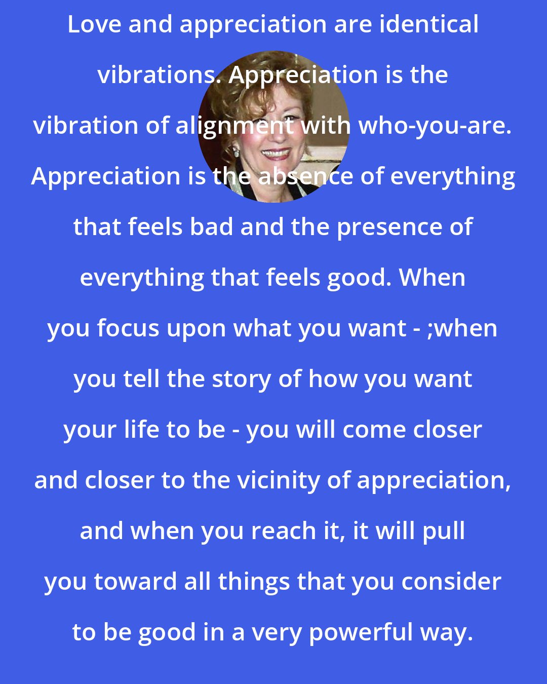 Esther Hicks: Love and appreciation are identical vibrations. Appreciation is the vibration of alignment with who-you-are. Appreciation is the absence of everything that feels bad and the presence of everything that feels good. When you focus upon what you want - ;when you tell the story of how you want your life to be - you will come closer and closer to the vicinity of appreciation, and when you reach it, it will pull you toward all things that you consider to be good in a very powerful way.