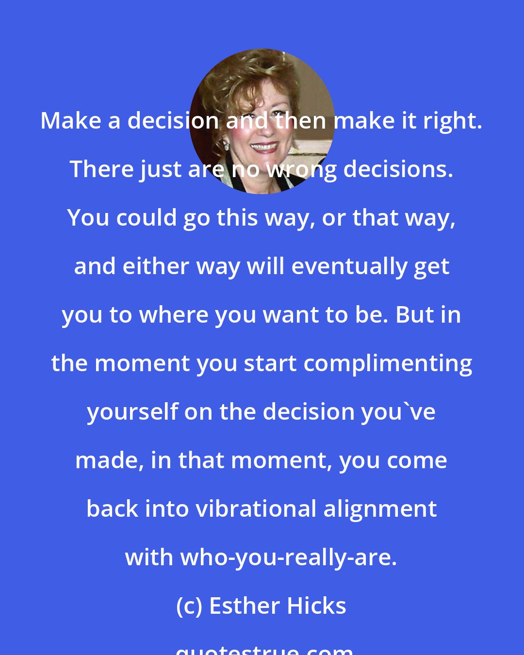 Esther Hicks: Make a decision and then make it right. There just are no wrong decisions. You could go this way, or that way, and either way will eventually get you to where you want to be. But in the moment you start complimenting yourself on the decision you've made, in that moment, you come back into vibrational alignment with who-you-really-are.