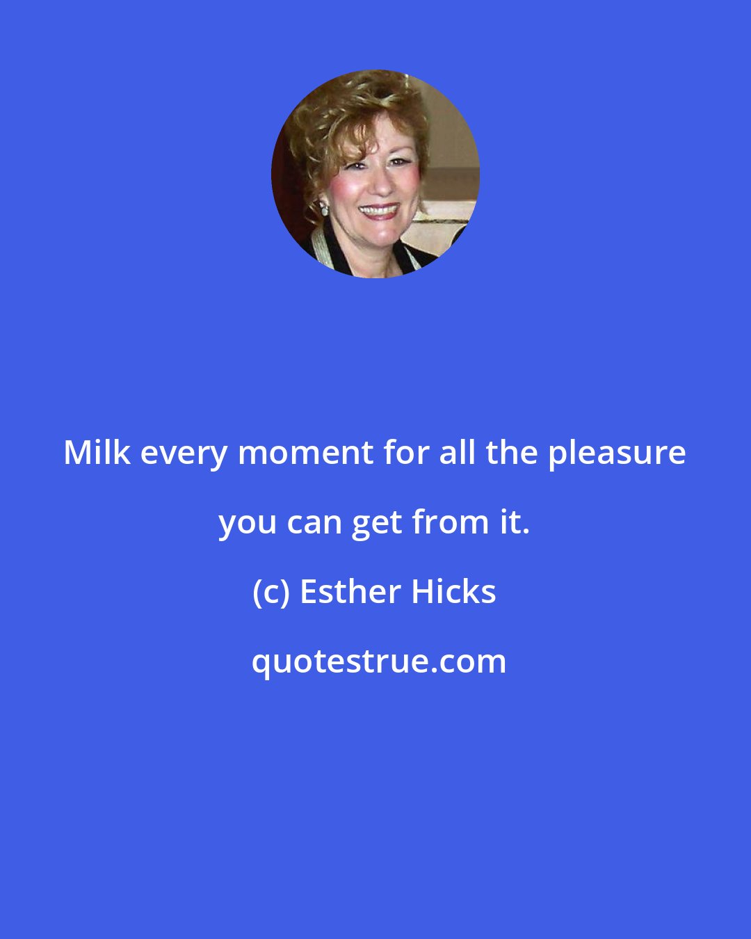 Esther Hicks: Milk every moment for all the pleasure you can get from it.