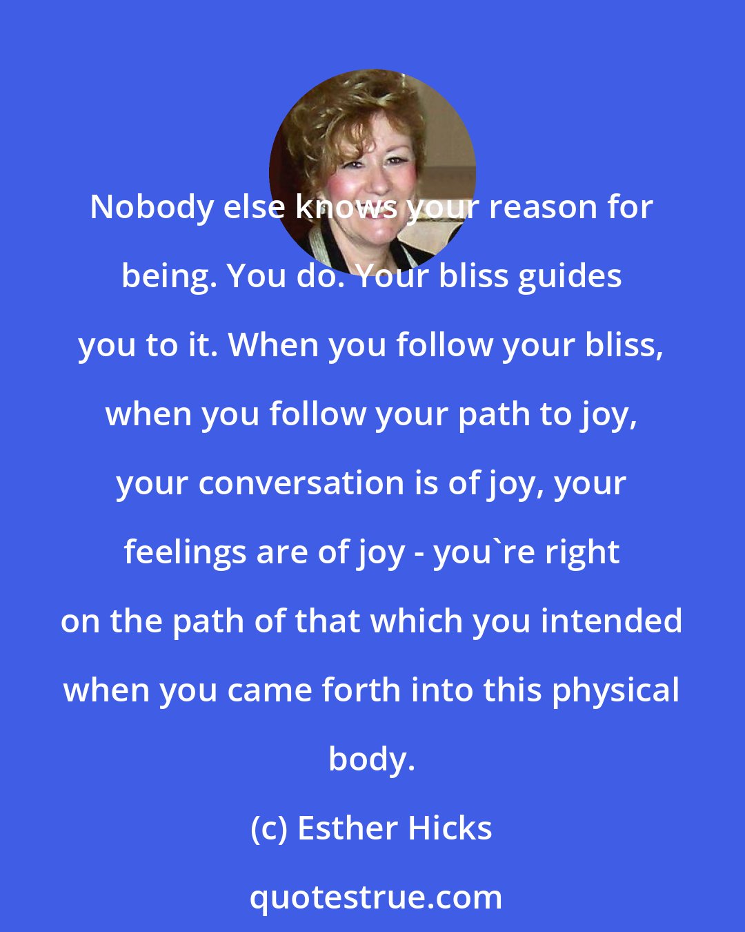 Esther Hicks: Nobody else knows your reason for being. You do. Your bliss guides you to it. When you follow your bliss, when you follow your path to joy, your conversation is of joy, your feelings are of joy - you're right on the path of that which you intended when you came forth into this physical body.