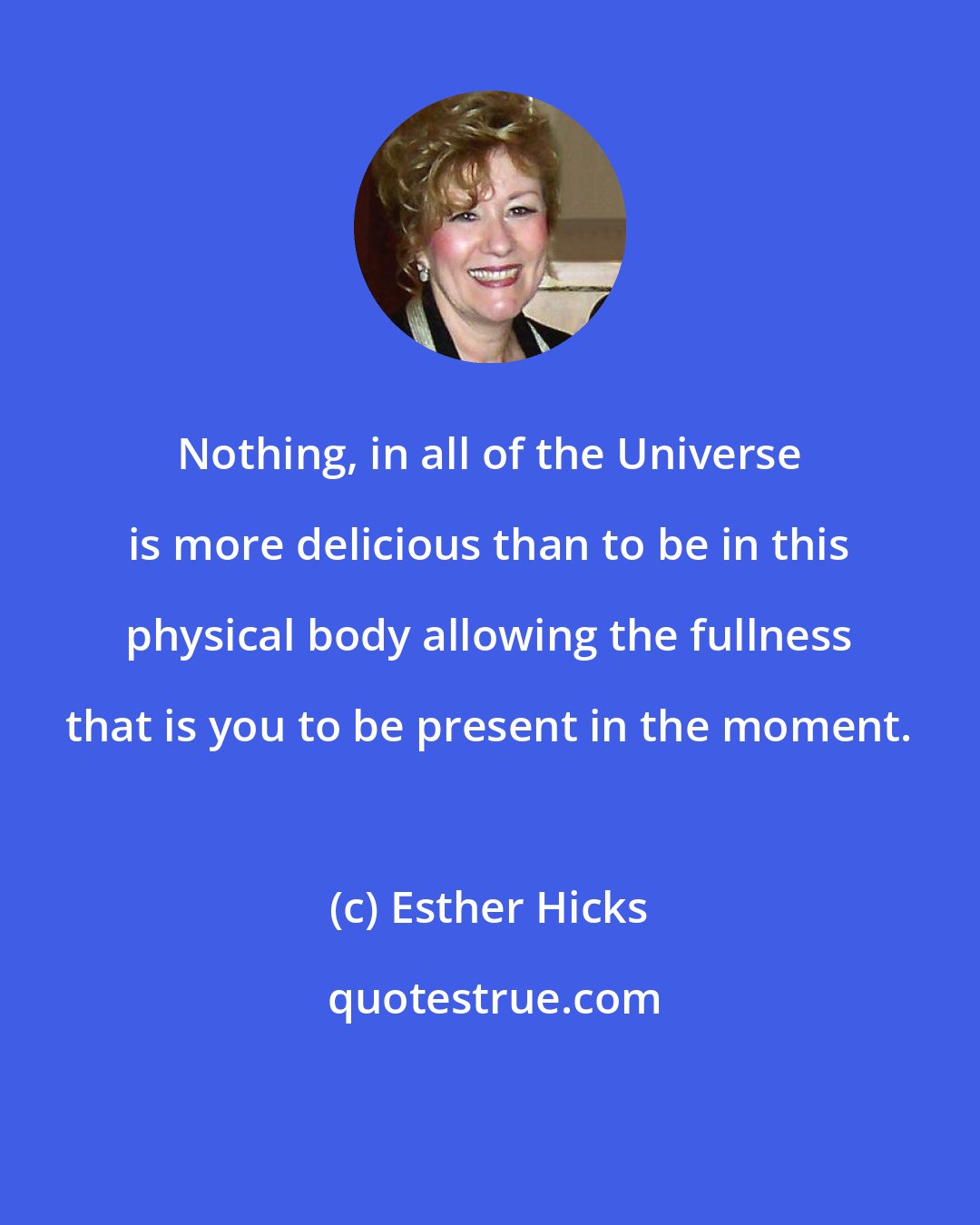 Esther Hicks: Nothing, in all of the Universe is more delicious than to be in this physical body allowing the fullness that is you to be present in the moment.