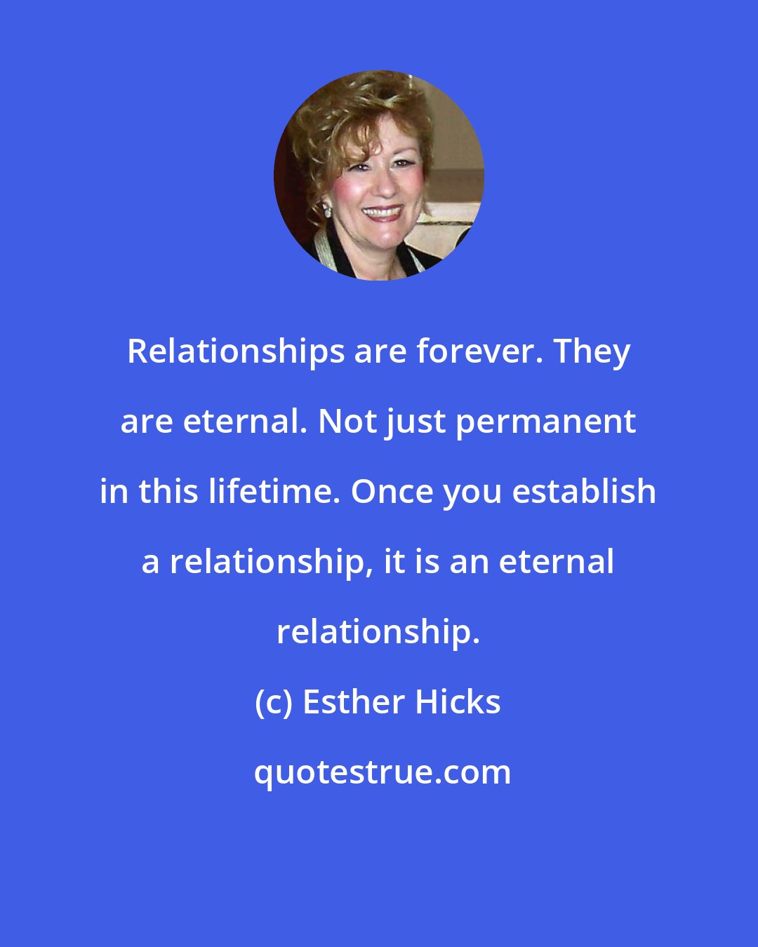 Esther Hicks: Relationships are forever. They are eternal. Not just permanent in this lifetime. Once you establish a relationship, it is an eternal relationship.