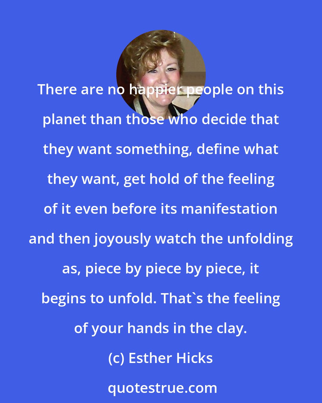 Esther Hicks: There are no happier people on this planet than those who decide that they want something, define what they want, get hold of the feeling of it even before its manifestation and then joyously watch the unfolding as, piece by piece by piece, it begins to unfold. That's the feeling of your hands in the clay.