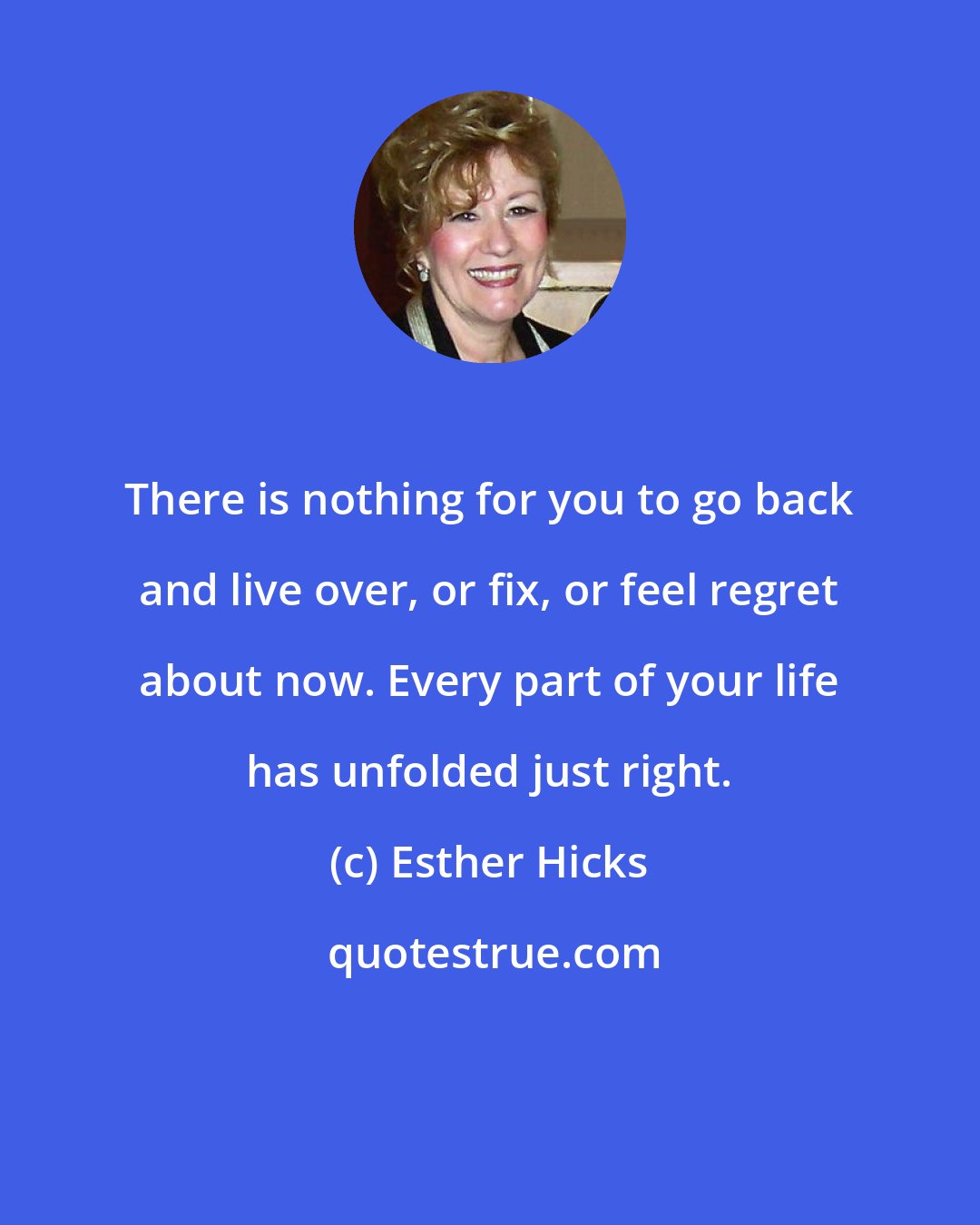 Esther Hicks: There is nothing for you to go back and live over, or fix, or feel regret about now. Every part of your life has unfolded just right.