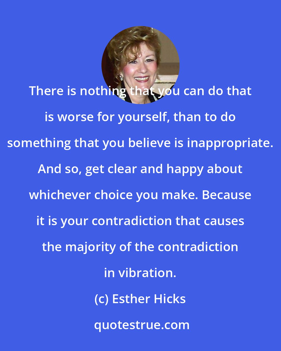 Esther Hicks: There is nothing that you can do that is worse for yourself, than to do something that you believe is inappropriate. And so, get clear and happy about whichever choice you make. Because it is your contradiction that causes the majority of the contradiction in vibration.