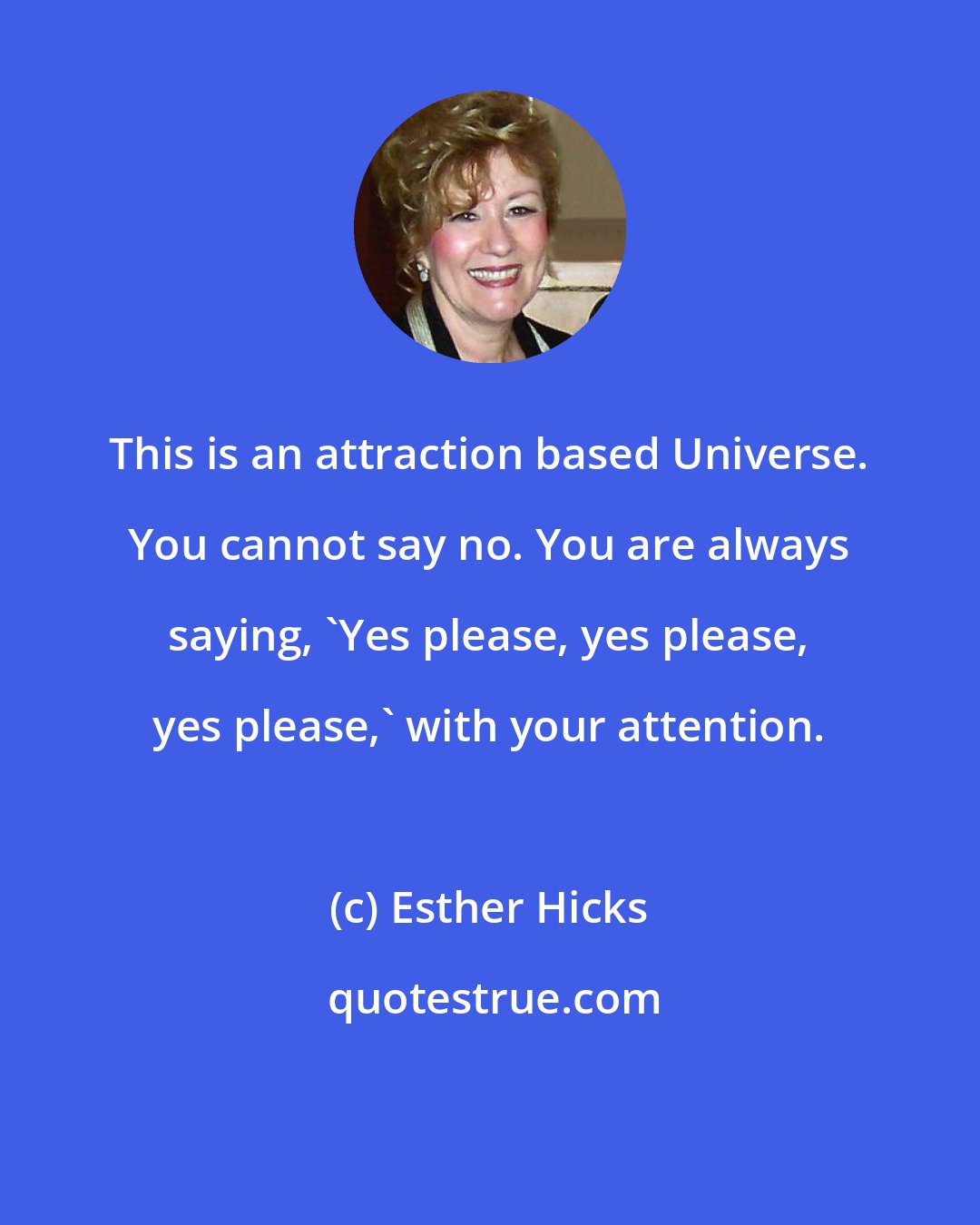 Esther Hicks: This is an attraction based Universe. You cannot say no. You are always saying, 'Yes please, yes please, yes please,' with your attention.