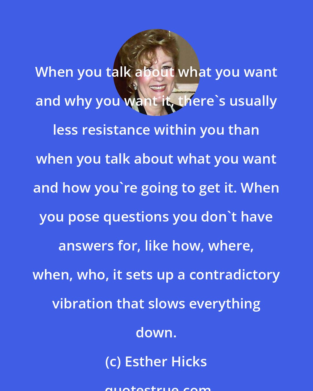 Esther Hicks: When you talk about what you want and why you want it, there's usually less resistance within you than when you talk about what you want and how you're going to get it. When you pose questions you don't have answers for, like how, where, when, who, it sets up a contradictory vibration that slows everything down.