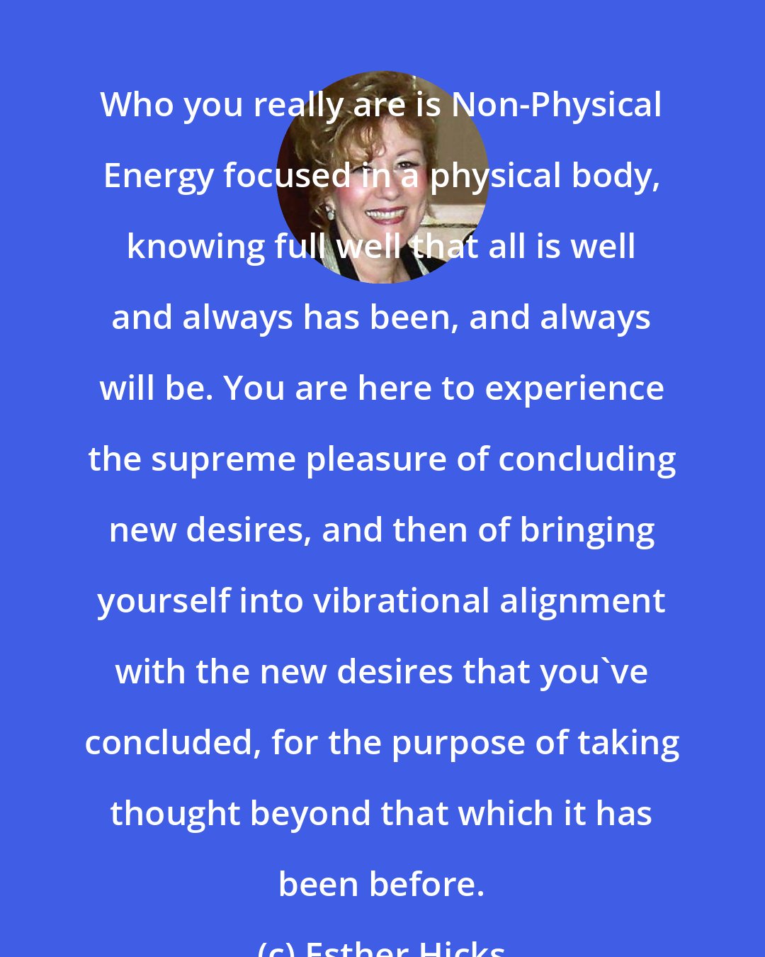 Esther Hicks: Who you really are is Non-Physical Energy focused in a physical body, knowing full well that all is well and always has been, and always will be. You are here to experience the supreme pleasure of concluding new desires, and then of bringing yourself into vibrational alignment with the new desires that you've concluded, for the purpose of taking thought beyond that which it has been before.