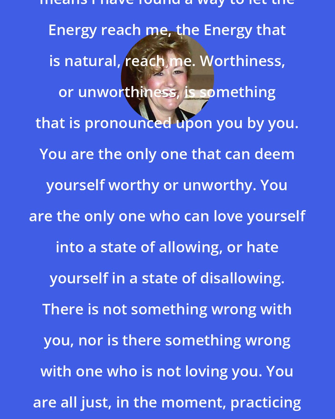 Esther Hicks: Worthiness, in very simple terms, means I have found a way to let the Energy reach me, the Energy that is natural, reach me. Worthiness, or unworthiness, is something that is pronounced upon you by you. You are the only one that can deem yourself worthy or unworthy. You are the only one who can love yourself into a state of allowing, or hate yourself in a state of disallowing. There is not something wrong with you, nor is there something wrong with one who is not loving you. You are all just, in the moment, practicing the art of not allowing, or the art of resisting