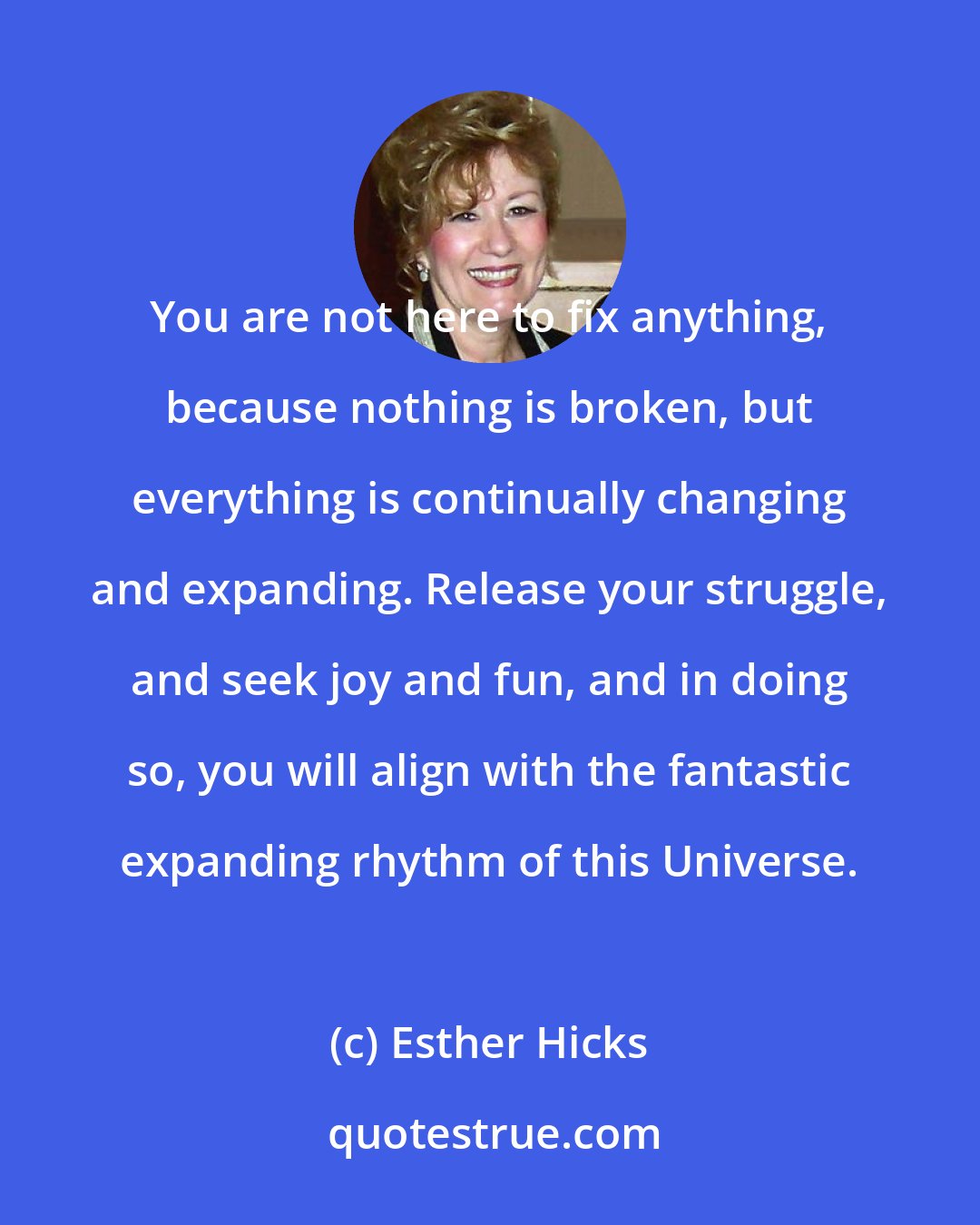 Esther Hicks: You are not here to fix anything, because nothing is broken, but everything is continually changing and expanding. Release your struggle, and seek joy and fun, and in doing so, you will align with the fantastic expanding rhythm of this Universe.