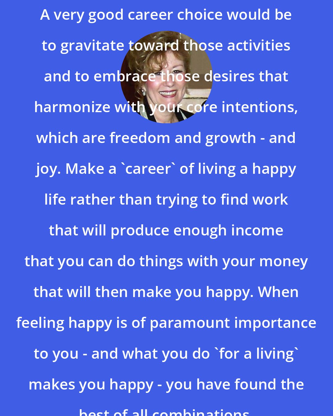 Esther Hicks: A very good career choice would be to gravitate toward those activities and to embrace those desires that harmonize with your core intentions, which are freedom and growth - and joy. Make a 'career' of living a happy life rather than trying to find work that will produce enough income that you can do things with your money that will then make you happy. When feeling happy is of paramount importance to you - and what you do 'for a living' makes you happy - you have found the best of all combinations.