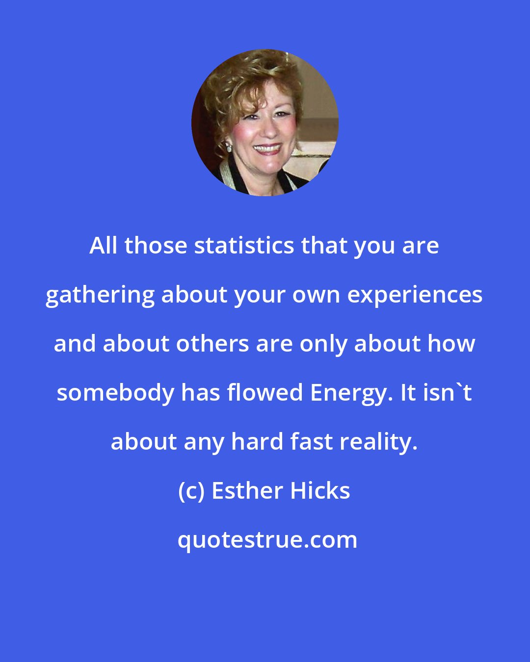 Esther Hicks: All those statistics that you are gathering about your own experiences and about others are only about how somebody has flowed Energy. It isn't about any hard fast reality.