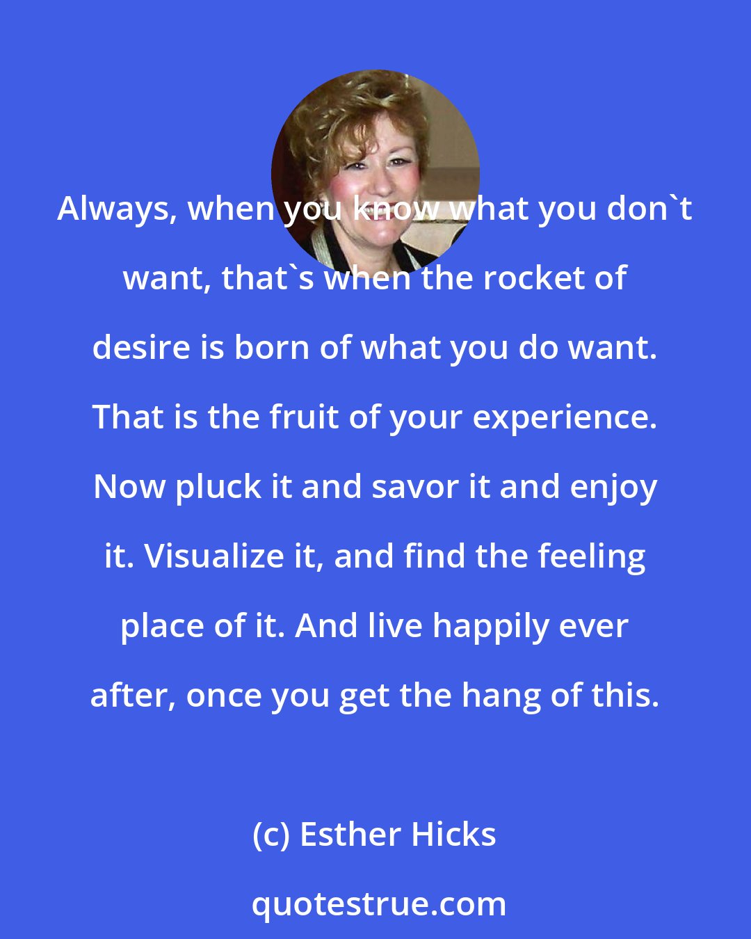 Esther Hicks: Always, when you know what you don't want, that's when the rocket of desire is born of what you do want. That is the fruit of your experience. Now pluck it and savor it and enjoy it. Visualize it, and find the feeling place of it. And live happily ever after, once you get the hang of this.