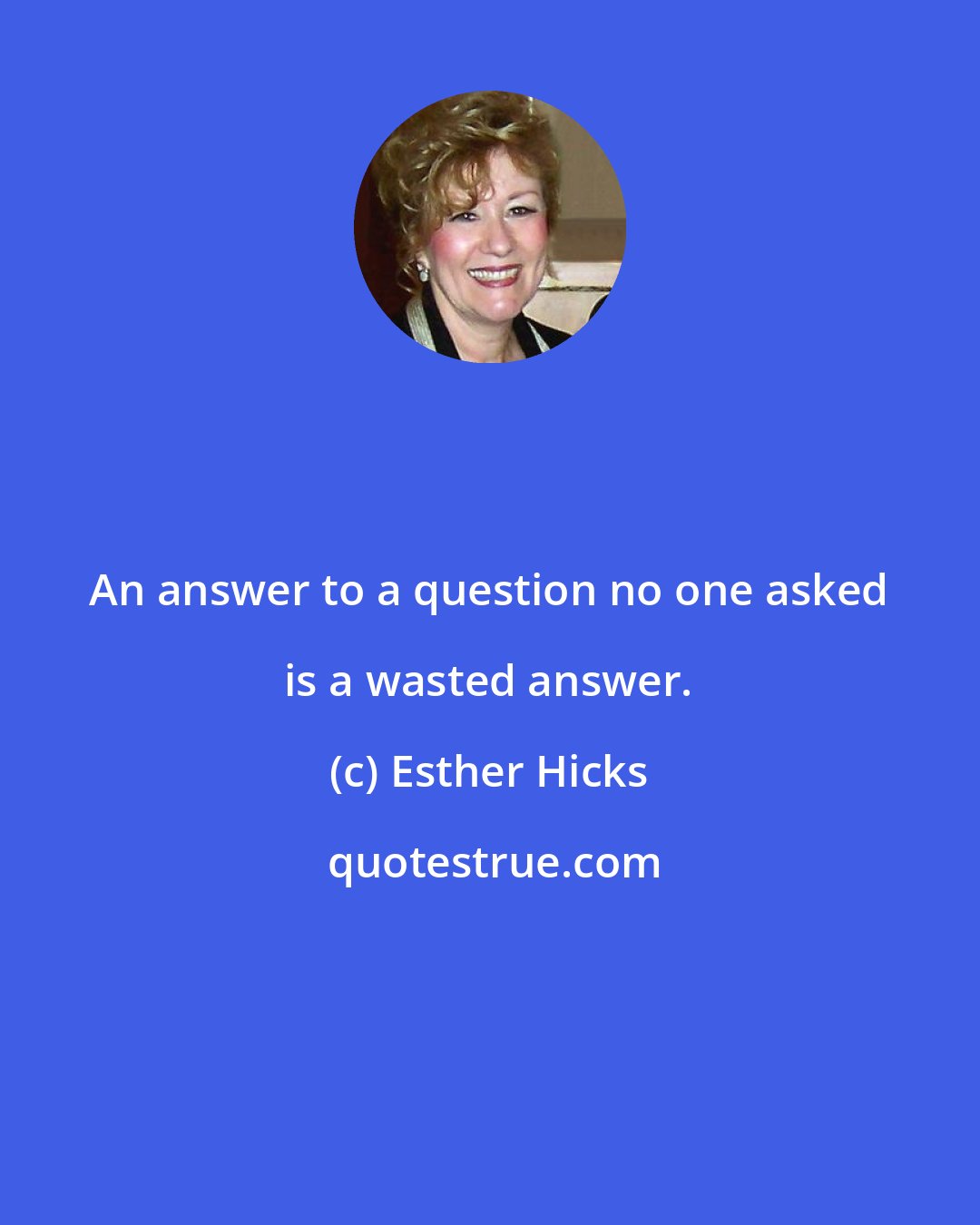 Esther Hicks: An answer to a question no one asked is a wasted answer.