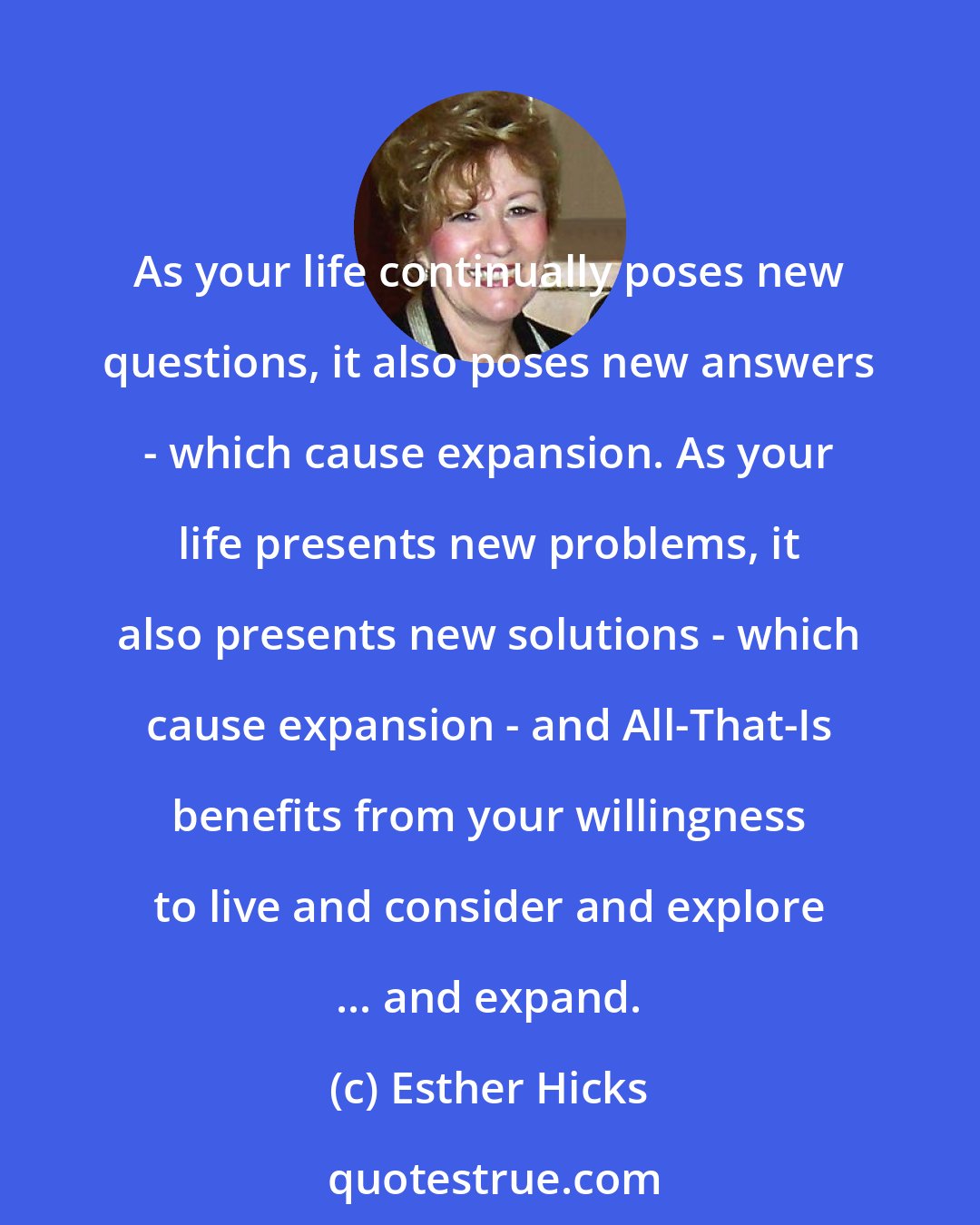Esther Hicks: As your life continually poses new questions, it also poses new answers - which cause expansion. As your life presents new problems, it also presents new solutions - which cause expansion - and All-That-Is benefits from your willingness to live and consider and explore ... and expand.